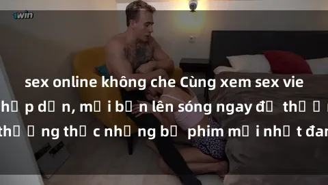 sex online không che Cùng xem sex vietsub không che cực hấp dẫn, mời bạn lên sóng ngay để thưởng thức những bộ phim mới nhất đang hot trên mạng.