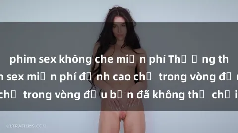 phim sex không che miễn phí Thưởng thức những bộ phim sex miễn phí đỉnh cao chỉ trong vòng đầu bạn đã không thể chối từ