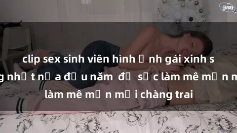 clip sex sinh viên hình ảnh gái xinh sex nóng bỏng nhất nửa đầu năm  đủ sức làm mê mẩn mọi chàng trai