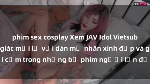 phim sex cosplay Xem JAV Idol Vietsub: Tận hưởng cảm giác mới lạ với dàn mỹ nhân xinh đẹp và gợi cảm trong những bộ phim người lớn được dịch ra tiếng Việt.