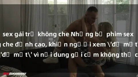 sex gái trẻ không che Những bộ phim sex Việt Nam không che đỉnh cao, khiến người xem 'đỏ mặt' vì nội dung gợi cảm không thể chối từ