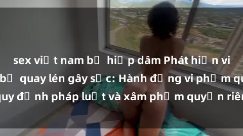 sex việt nam bị hiếp dâm Phát hiện video sex nhà nghỉ bị quay lén gây sốc: Hành động vi phạm quy định pháp luật và xâm phạm quyền riêng tư của khách hàng.