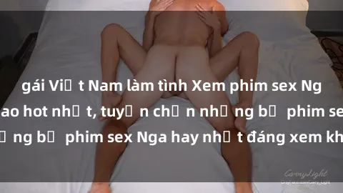 gái Việt Nam làm tình Xem phim sex Nga miễn phí đỉnh cao hot nhất, tuyển chọn những bộ phim sex Nga hay nhất đáng xem không che