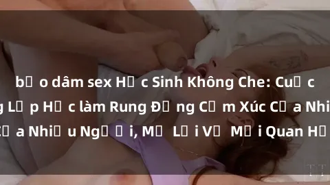 bạo dâm sex Học Sinh Không Che: Cuộc Tình Cấm Kỵ Trong Lớp Học làm Rung Động Cảm Xúc Của Nhiều Người, Mở Lời Về Mối Quan Hệ Đầy Ngang Trái.