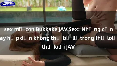 sex mẹ con Bukkake JAV Sex: Những cảnh quay hấp dẫn không thể bỏ lỡ trong thể loại JAV