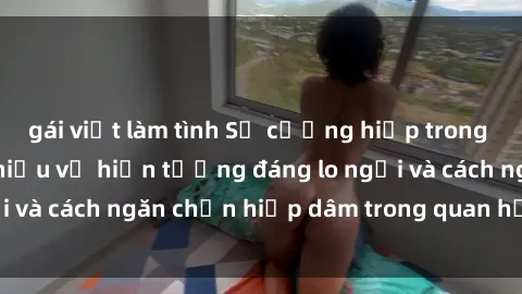 gái việt làm tình Sự cưỡng hiếp trong sex Việt Nam: Tìm hiểu về hiện tượng đáng lo ngại và cách ngăn chặn hiếp dâm trong quan hệ tình dục.