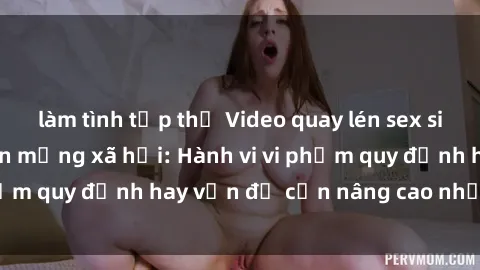làm tình tập thể Video quay lén sex sinh viên gây sốt trên mạng xã hội: Hành vi vi phạm quy định hay vấn đề cần nâng cao nhận thức?