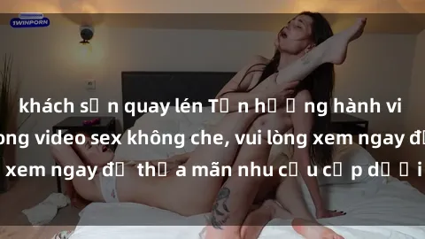 khách sạn quay lén Tận hưởng hành vi BDSM táo bạo trong video sex không che, vui lòng xem ngay để thỏa mãn nhu cầu cấp dưới của bạn.