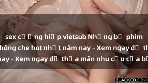sex cưỡng hiếp vietsub Những bộ phim sex người lớn không che hot nhất năm nay - Xem ngay để thỏa mãn nhu cầu của bạn!