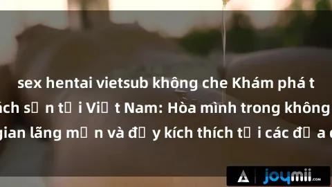 sex hentai vietsub không che Khám phá trải nghiệm sex khách sạn tại Việt Nam: Hòa mình trong không gian lãng mạn và đầy kích thích tại các địa điểm lưu trú hấp dẫn!