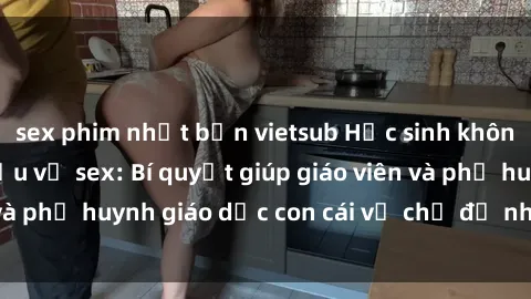 sex phim nhật bản vietsub Học sinh không che đang tìm hiểu về sex: Bí quyết giúp giáo viên và phụ huynh giáo dục con cái về chủ đề nhạy cảm này.