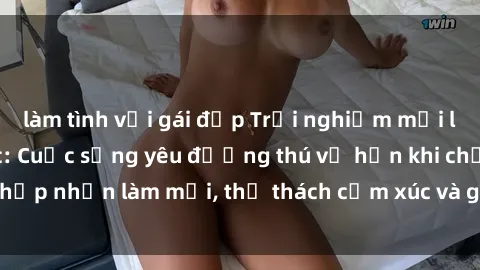 làm tình với gái đẹp Trải nghiệm mới lạ với sex trói buộc: Cuộc sống yêu đương thú vị hơn khi chấp nhận làm mới, thử thách cảm xúc và gia tăng sự gắn kết.