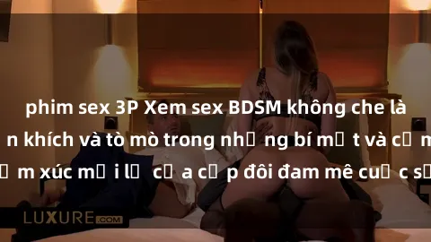 phim sex 3P Xem sex BDSM không che làm người xem phấn khích và tò mò trong những bí mật và cảm xúc mới lạ của cặp đôi đam mê cuộc sống giường chiếu.