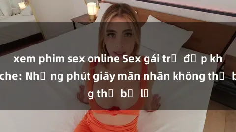 xem phim sex online Sex gái trẻ đẹp không che: Những phút giây mãn nhãn không thể bỏ lỡ