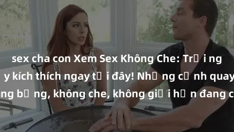 sex cha con Xem Sex Không Che: Trải nghiệm mới lạ và đầy kích thích ngay tại đây! Những cảnh quay nóng bỏng, không che, không giới hạn đang chờ đón bạn. Đừng bỏ lỡ!
