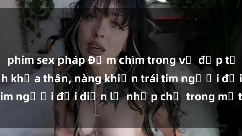 phim sex pháp Đắm chìm trong vẻ đẹp tự nhiên của gái xinh khỏa thân, nàng khiến trái tim người đối diện lỡ nhịp chỉ trong một cái nhìn.