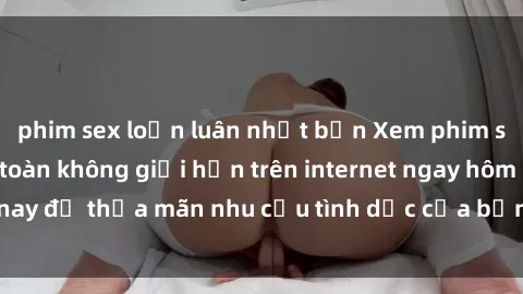 phim sex loạn luân nhật bản Xem phim sex miễn phí hoàn toàn không giới hạn trên internet ngay hôm nay để thỏa mãn nhu cầu tình dục của bạn mà không tốn chi phí.