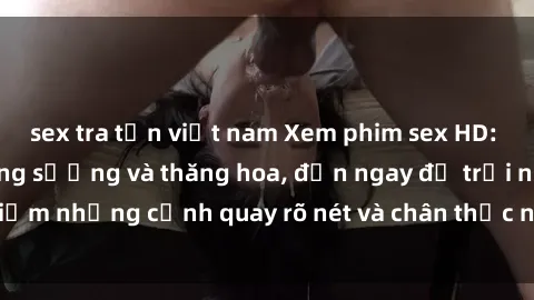 sex tra tấn việt nam Xem phim sex HD: Đỉnh cao của sự sung sướng và thăng hoa, đến ngay để trải nghiệm những cảnh quay rõ nét và chân thực nhất. Hãy cùng khám phá!