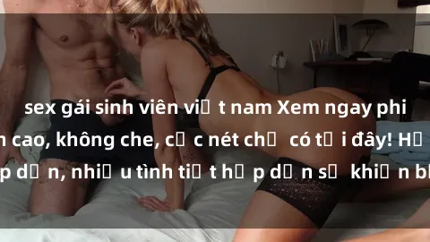 sex gái sinh viên việt nam Xem ngay phim sex full HD đỉnh cao, không che, cực nét chỉ có tại đây! Hấp dẫn, nhiều tình tiết hấp dẫn sẽ khiến bạn thỏa mãn đắm say.