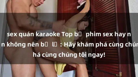 sex quán karaoke Top bộ phim sex hay nhất mà bạn không nên bỏ lỡ: Hãy khám phá cùng chúng tôi ngay!