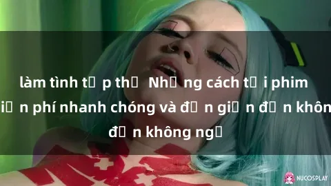 làm tình tập thể Những cách tải phim sex miễn phí nhanh chóng và đơn giản đến không ngờ