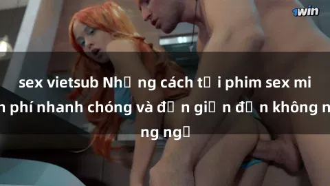 sex vietsub Những cách tải phim sex miễn phí nhanh chóng và đơn giản đến không ngờ