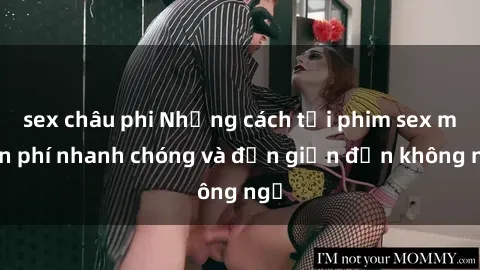 sex châu phi Những cách tải phim sex miễn phí nhanh chóng và đơn giản đến không ngờ