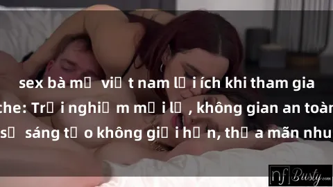 sex bà mẹ việt nam lợi ích khi tham gia sex online không che: Trải nghiệm mới lạ, không gian an toàn, sự sáng tạo không giới hạn, thỏa mãn nhu cầu tình dục của bạn.