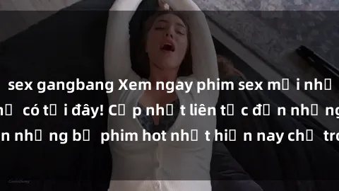 sex gangbang Xem ngay phim sex mới nhất, hấp dẫn nhất chỉ có tại đây! Cập nhật liên tục đến những bộ phim hot nhất hiện nay chỉ trong vài cú click!