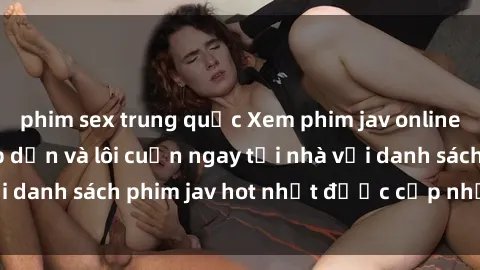 phim sex trung quốc Xem phim jav online: trải nghiệm hấp dẫn và lôi cuốn ngay tại nhà với danh sách phim jav hot nhất được cập nhật liên tục.
