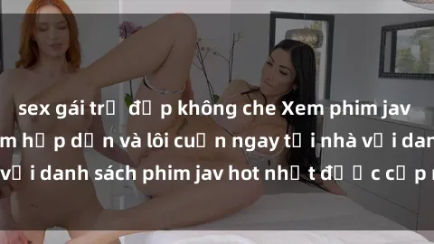 sex gái trẻ đẹp không che Xem phim jav online: trải nghiệm hấp dẫn và lôi cuốn ngay tại nhà với danh sách phim jav hot nhất được cập nhật liên tục.