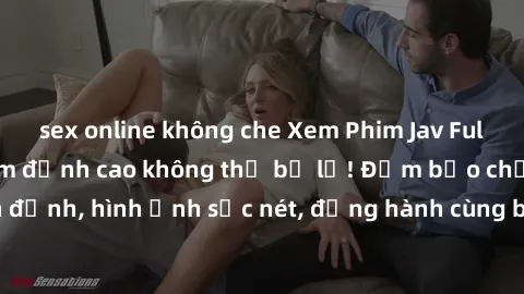 sex online không che Xem Phim Jav Full HD: Những bộ phim đỉnh cao không thể bỏ lỡ! Đảm bảo chất lượng ổn định, hình ảnh sắc nét, đồng hành cùng bạn trong những giây phút thư giãn!