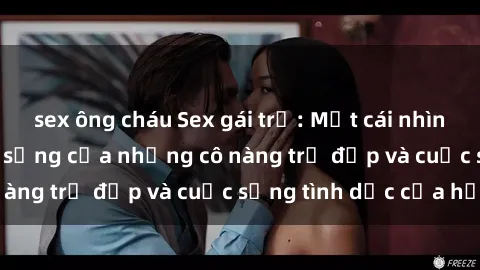 sex ông cháu Sex gái trẻ: Một cái nhìn sâu lắng vào cuộc sống của những cô nàng trẻ đẹp và cuộc sống tình dục của họ