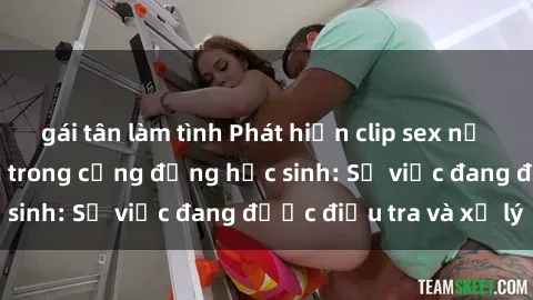 gái tân làm tình Phát hiện clip sex nữ sinh gây chấn động trong cộng đồng học sinh: Sự việc đang được điều tra và xử lý