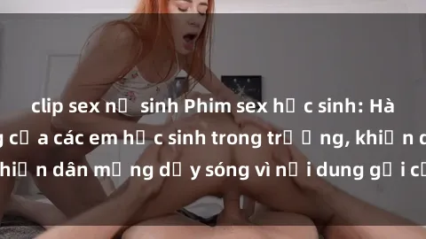 clip sex nữ sinh Phim sex học sinh: Hành động nóng bỏng của các em học sinh trong trường, khiến dân mạng dậy sóng vì nội dung gợi cảm và kích thích.
