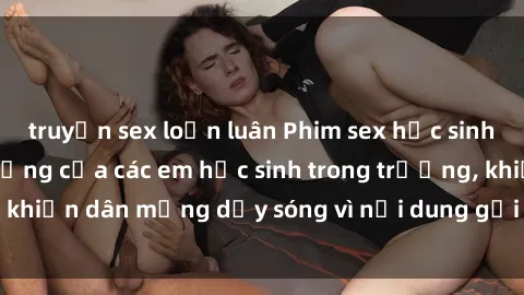 truyện sex loạn luân Phim sex học sinh: Hành động nóng bỏng của các em học sinh trong trường, khiến dân mạng dậy sóng vì nội dung gợi cảm và kích thích.