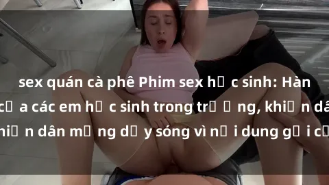 sex quán cà phê Phim sex học sinh: Hành động nóng bỏng của các em học sinh trong trường, khiến dân mạng dậy sóng vì nội dung gợi cảm và kích thích.