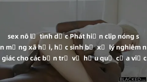 sex nô lệ tình dục Phát hiện clip nóng sinh viên gây sốt trên mạng xã hội, học sinh bị xử lý nghiêm ngặt. Đây là cảnh giác cho các bạn trẻ về hậu quả của việc chia sẻ thông tin trái phép trên internet