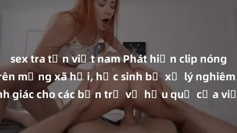 sex tra tấn việt nam Phát hiện clip nóng sinh viên gây sốt trên mạng xã hội, học sinh bị xử lý nghiêm ngặt. Đây là cảnh giác cho các bạn trẻ về hậu quả của việc chia sẻ thông tin trái phép trên intern