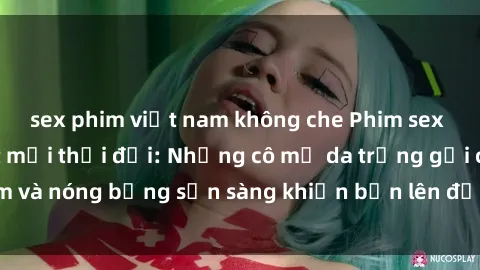 sex phim việt nam không che Phim sex milf hấp dẫn nhất mọi thời đại: Những cô mẹ da trắng gợi cảm và nóng bỏng sẵn sàng khiến bạn lên đỉnh chỉ trong chớp mắt!