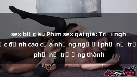 sex bắc âu Phim sex gái già: Trải nghiệm tình dục đỉnh cao của những người phụ nữ trưởng thành