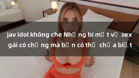 jav idol không che Những bí mật về sex gái có chồng mà bạn có thể chưa biết