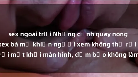 sex ngoài trời Những cảnh quay nóng bỏng trong phim sex bà mẹ khiến người xem không thể rời mắt khỏi màn hình, đảm bảo không làm bạn thất vọng!