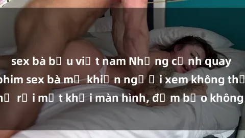 sex bà bầu việt nam Những cảnh quay nóng bỏng trong phim sex bà mẹ khiến người xem không thể rời mắt khỏi màn hình, đảm bảo không làm bạn thất vọng!