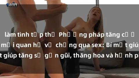 làm tình tập thể Phương pháp tăng cường gắn kết trong mối quan hệ vợ chồng qua sex: Bí mật giúp tăng sự gần gũi, thăng hoa và hạnh phúc cho cặp đôi