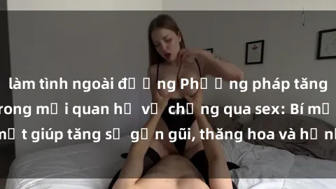 làm tình ngoài đường Phương pháp tăng cường gắn kết trong mối quan hệ vợ chồng qua sex: Bí mật giúp tăng sự gần gũi, thăng hoa và hạnh phúc cho cặp đôi