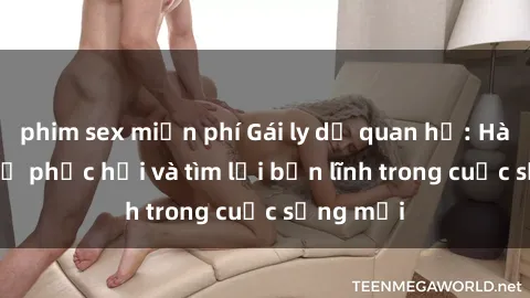 phim sex miễn phí Gái ly dị quan hệ: Hành trình tự phục hồi và tìm lại bản lĩnh trong cuộc sống mới