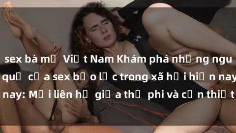 sex bà mẹ Việt Nam Khám phá những nguyên nhân và hậu quả của sex bạo lực trong xã hội hiện nay: Mối liên hệ giữa thị phi và cần thiết phải ngăn chặn.