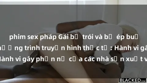 phim sex pháp Gái bị trói và bị ép buộc làm tình trong chương trình truyền hình thực tế: Hành vi gây phẫn nộ của các nhà sản xuất và người xem.