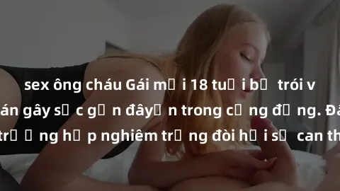 sex ông cháu Gái mới 18 tuổi bị trói và bị hiếp dâm: Vụ án gây sốc gần đâyến trong cộng đồng. Đây là một trường hợp nghiêm trọng đòi hỏi sự can thiệp mạnh mẽ từ phía công lý.